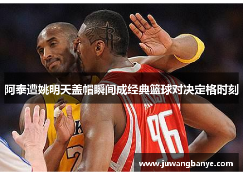 阿泰遭姚明天盖帽瞬间成经典篮球对决定格时刻