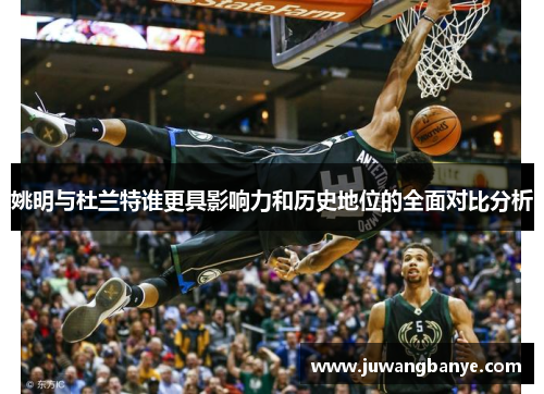 姚明与杜兰特谁更具影响力和历史地位的全面对比分析