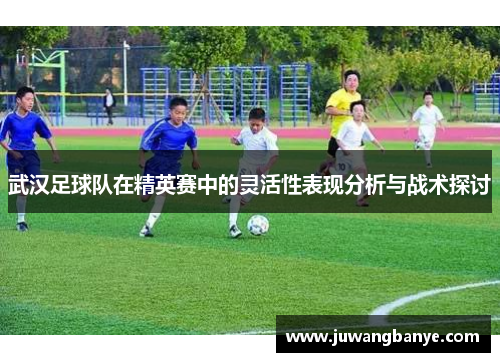 武汉足球队在精英赛中的灵活性表现分析与战术探讨