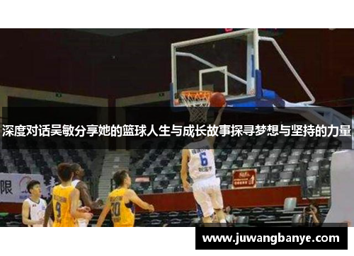 深度对话吴敏分享她的篮球人生与成长故事探寻梦想与坚持的力量